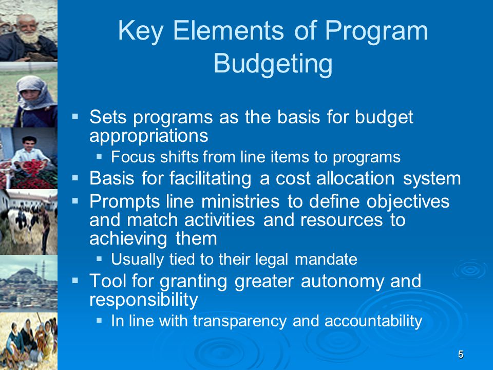 5 Key Elements of Program Budgeting   Sets programs as the basis for budget appropriations   Focus shifts from line items to programs   Basis for facilitating a cost allocation system   Prompts line ministries to define objectives and match activities and resources to achieving them   Usually tied to their legal mandate   Tool for granting greater autonomy and responsibility   In line with transparency and accountability