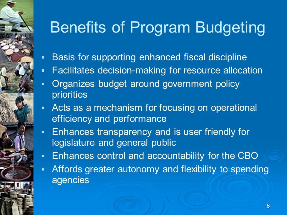 6 Benefits of Program Budgeting   Basis for supporting enhanced fiscal discipline   Facilitates decision-making for resource allocation   Organizes budget around government policy priorities   Acts as a mechanism for focusing on operational efficiency and performance   Enhances transparency and is user friendly for legislature and general public   Enhances control and accountability for the CBO   Affords greater autonomy and flexibility to spending agencies