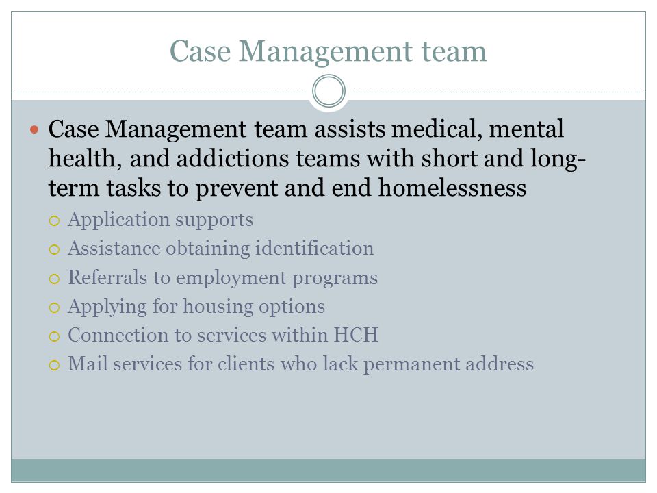 Case Management team Case Management team assists medical, mental health, and addictions teams with short and long- term tasks to prevent and end homelessness  Application supports  Assistance obtaining identification  Referrals to employment programs  Applying for housing options  Connection to services within HCH  Mail services for clients who lack permanent address