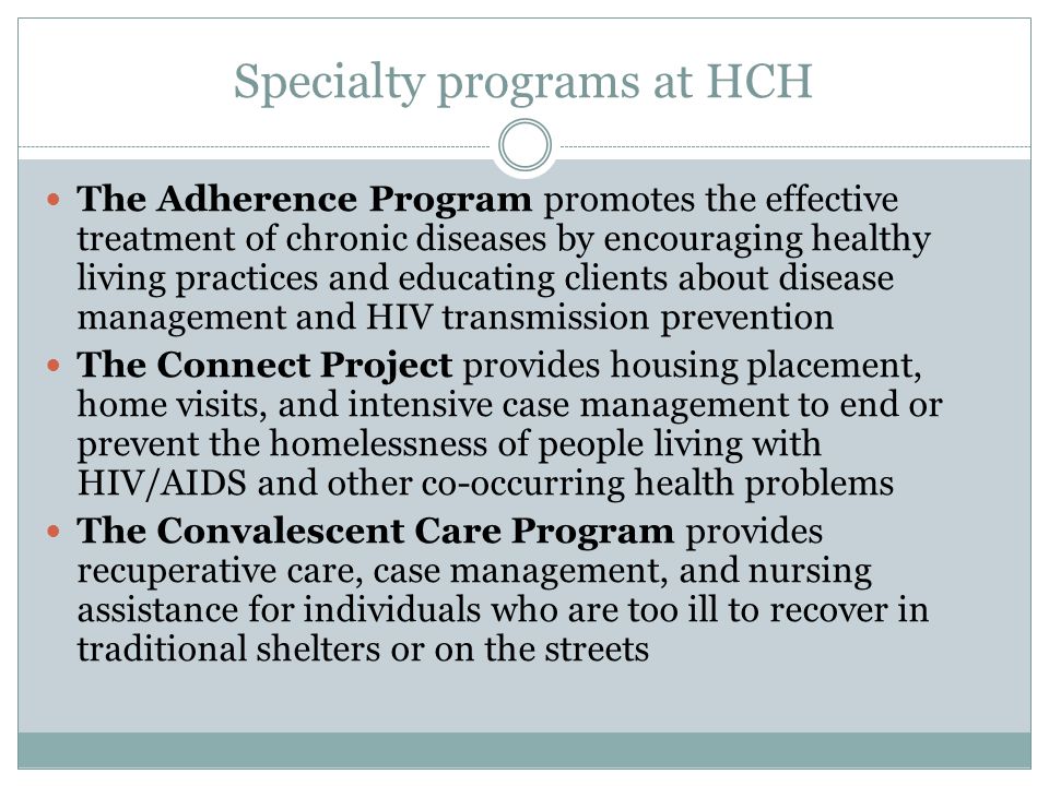 Specialty programs at HCH The Adherence Program promotes the effective treatment of chronic diseases by encouraging healthy living practices and educating clients about disease management and HIV transmission prevention The Connect Project provides housing placement, home visits, and intensive case management to end or prevent the homelessness of people living with HIV/AIDS and other co-occurring health problems The Convalescent Care Program provides recuperative care, case management, and nursing assistance for individuals who are too ill to recover in traditional shelters or on the streets