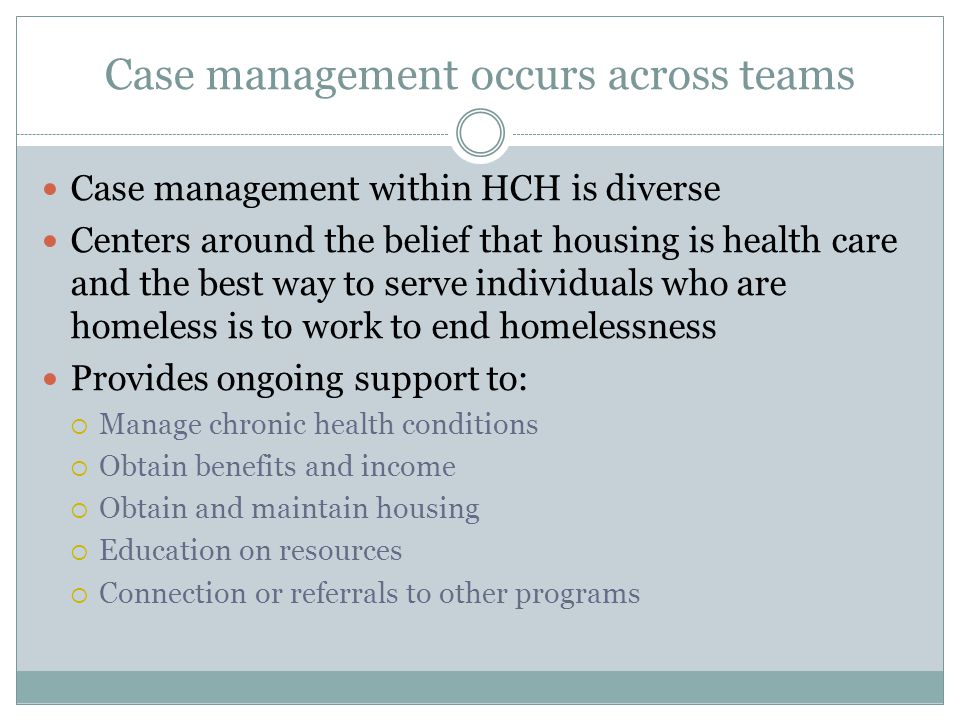 Case management occurs across teams Case management within HCH is diverse Centers around the belief that housing is health care and the best way to serve individuals who are homeless is to work to end homelessness Provides ongoing support to:  Manage chronic health conditions  Obtain benefits and income  Obtain and maintain housing  Education on resources  Connection or referrals to other programs