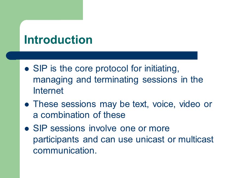 Introduction SIP is the core protocol for initiating, managing and terminating sessions in the Internet These sessions may be text, voice, video or a combination of these SIP sessions involve one or more participants and can use unicast or multicast communication.
