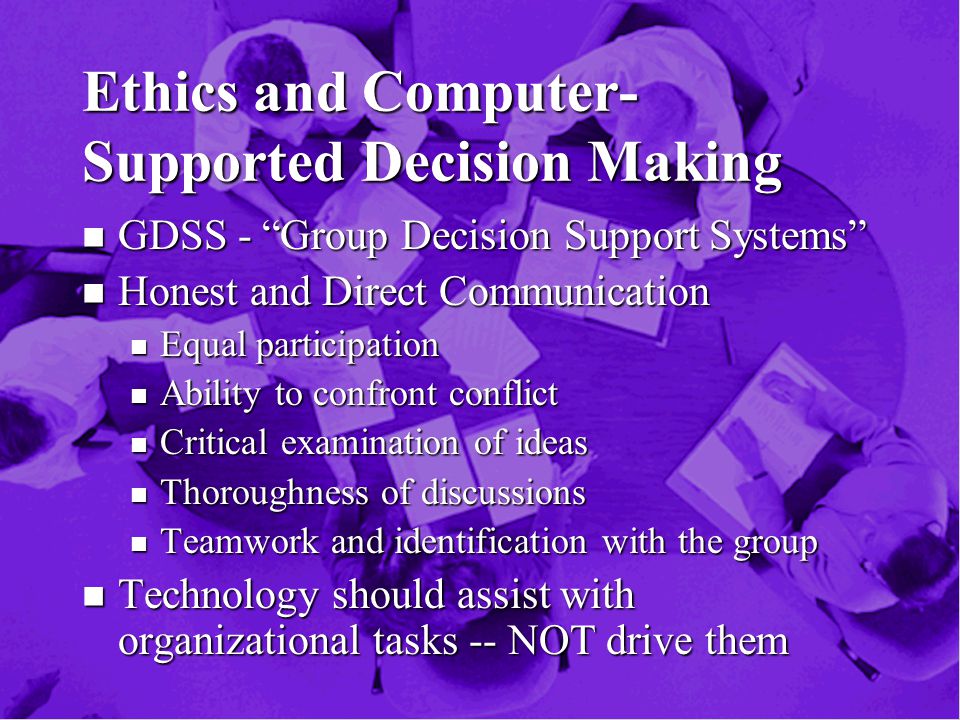 Ethics and Computer- Supported Decision Making n GDSS - Group Decision Support Systems n Honest and Direct Communication n Equal participation n Ability to confront conflict n Critical examination of ideas n Thoroughness of discussions n Teamwork and identification with the group n Technology should assist with organizational tasks -- NOT drive them