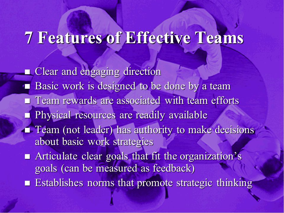 7 Features of Effective Teams n Clear and engaging direction n Basic work is designed to be done by a team n Team rewards are associated with team efforts n Physical resources are readily available n Team (not leader) has authority to make decisions about basic work strategies n Articulate clear goals that fit the organization’s goals (can be measured as feedback) n Establishes norms that promote strategic thinking