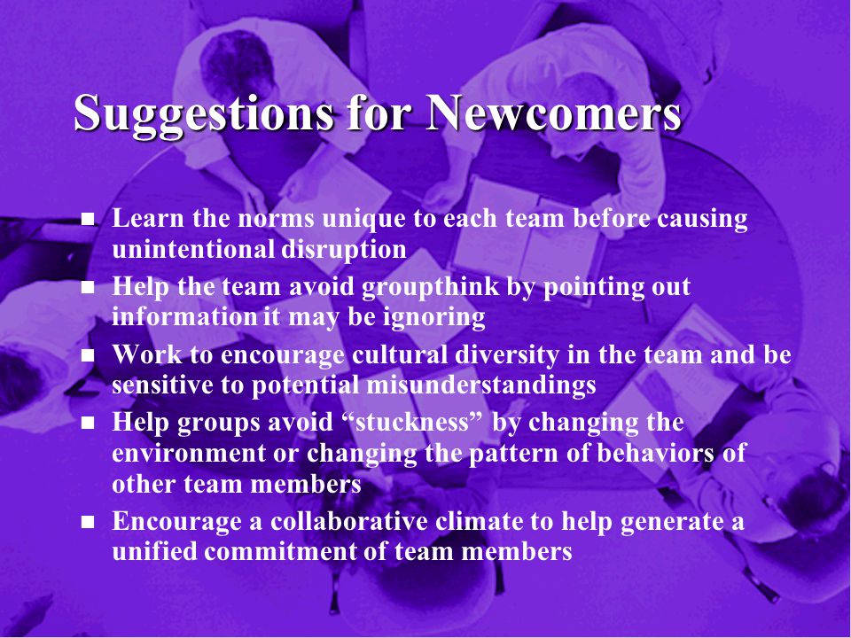 Suggestions for Newcomers n n Learn the norms unique to each team before causing unintentional disruption n n Help the team avoid groupthink by pointing out information it may be ignoring n n Work to encourage cultural diversity in the team and be sensitive to potential misunderstandings n n Help groups avoid stuckness by changing the environment or changing the pattern of behaviors of other team members n n Encourage a collaborative climate to help generate a unified commitment of team members