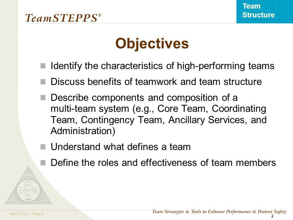 T EAM STEPPS 05.2 Mod Page 2 Team Structure ® 2 Objectives Identify the characteristics of high-performing teams Discuss benefits of teamwork and team structure Describe components and composition of a multi-team system (e.g., Core Team, Coordinating Team, Contingency Team, Ancillary Services, and Administration) Understand what defines a team Define the roles and effectiveness of team members