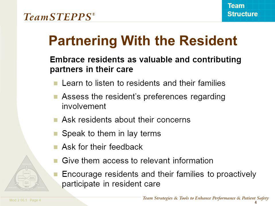 T EAM STEPPS 05.2 Mod Page 4 Team Structure ® 4 Partnering With the Resident Embrace residents as valuable and contributing partners in their care Learn to listen to residents and their families Assess the resident’s preferences regarding involvement Ask residents about their concerns Speak to them in lay terms Ask for their feedback Give them access to relevant information Encourage residents and their families to proactively participate in resident care