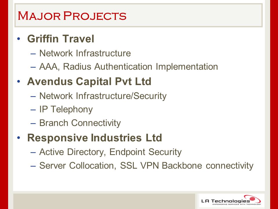Major Projects Griffin Travel –Network Infrastructure –AAA, Radius Authentication Implementation Avendus Capital Pvt Ltd –Network Infrastructure/Security –IP Telephony –Branch Connectivity Responsive Industries Ltd –Active Directory, Endpoint Security –Server Collocation, SSL VPN Backbone connectivity