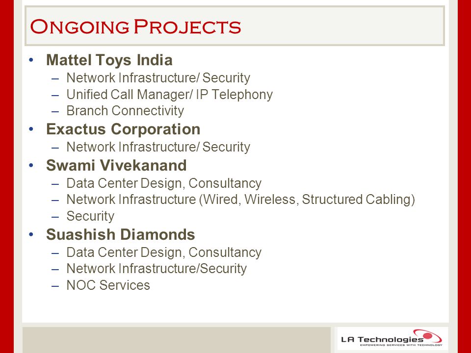 Ongoing Projects Mattel Toys India –Network Infrastructure/ Security –Unified Call Manager/ IP Telephony –Branch Connectivity Exactus Corporation –Network Infrastructure/ Security Swami Vivekanand –Data Center Design, Consultancy –Network Infrastructure (Wired, Wireless, Structured Cabling) –Security Suashish Diamonds –Data Center Design, Consultancy –Network Infrastructure/Security –NOC Services