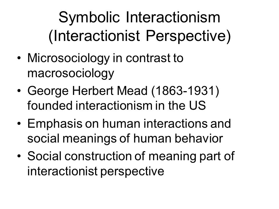 Symbolic Interactionism (Interactionist Perspective) Microsociology in contrast to macrosociology George Herbert Mead ( ) founded interactionism in the US Emphasis on human interactions and social meanings of human behavior Social construction of meaning part of interactionist perspective