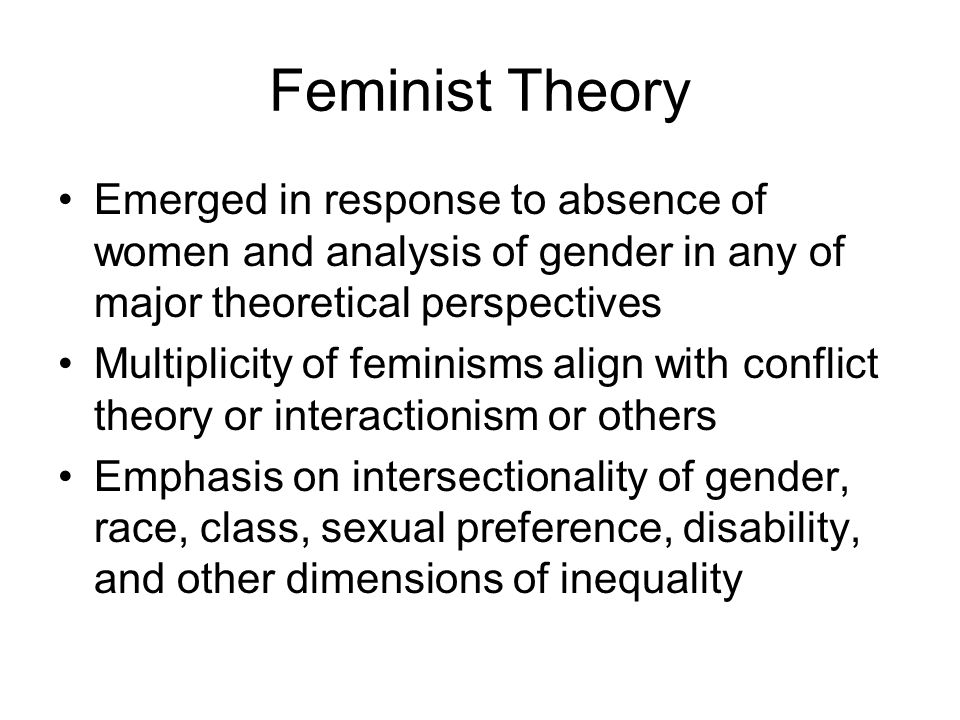 Feminist Theory Emerged in response to absence of women and analysis of gender in any of major theoretical perspectives Multiplicity of feminisms align with conflict theory or interactionism or others Emphasis on intersectionality of gender, race, class, sexual preference, disability, and other dimensions of inequality