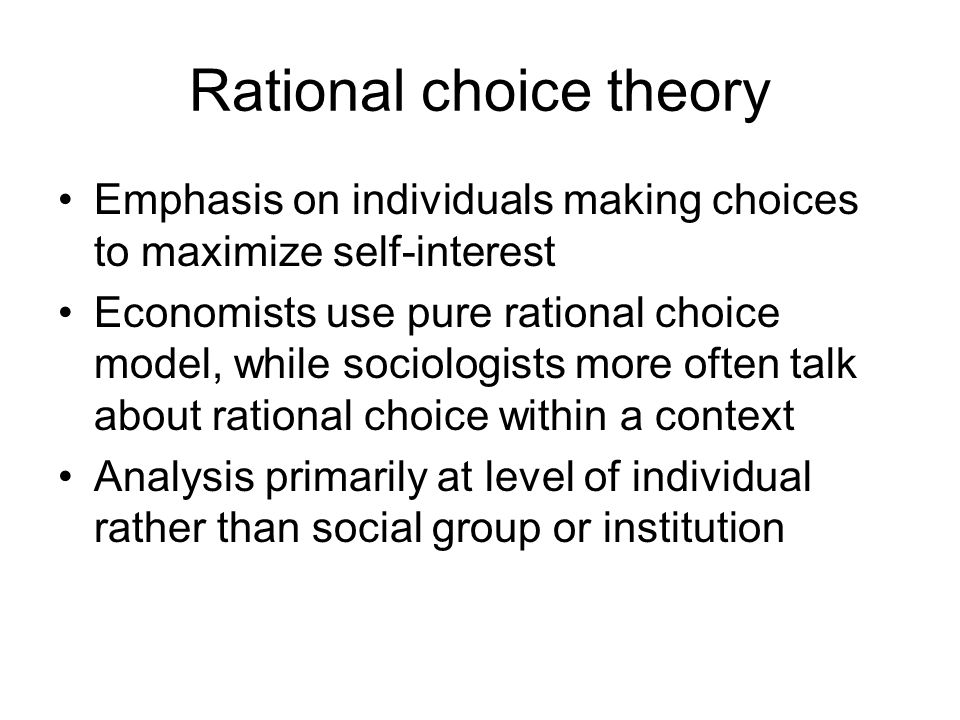 Rational choice theory Emphasis on individuals making choices to maximize self-interest Economists use pure rational choice model, while sociologists more often talk about rational choice within a context Analysis primarily at level of individual rather than social group or institution