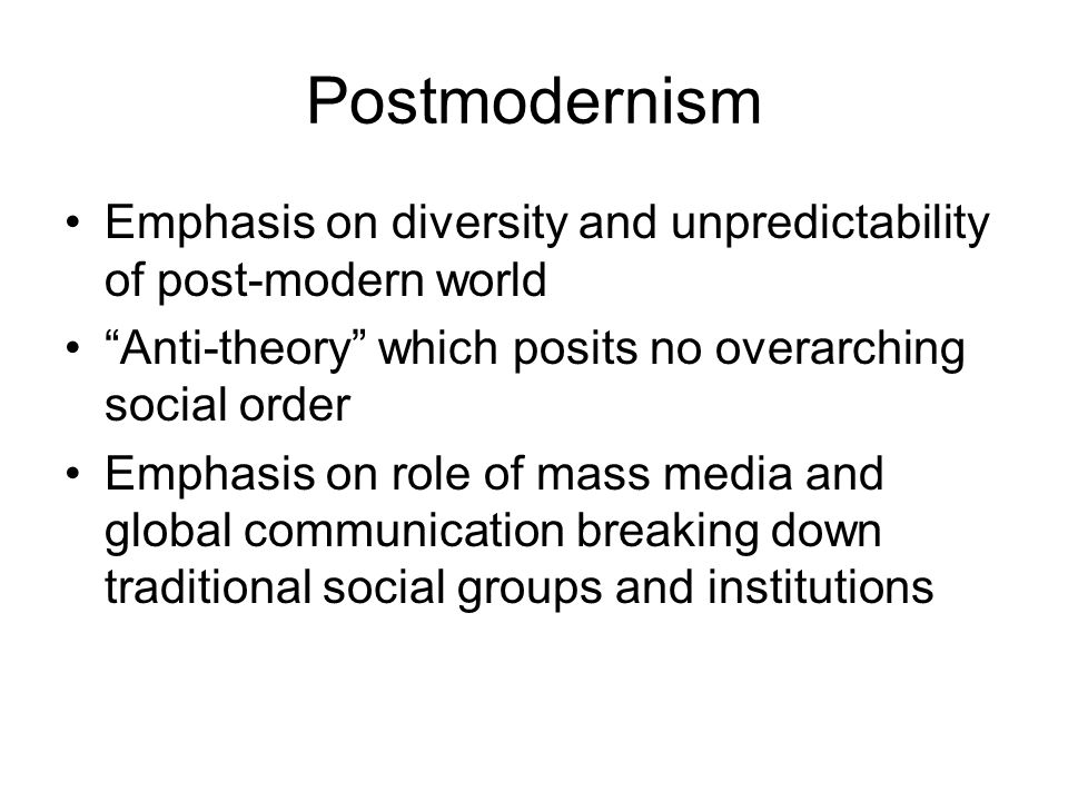 Postmodernism Emphasis on diversity and unpredictability of post-modern world Anti-theory which posits no overarching social order Emphasis on role of mass media and global communication breaking down traditional social groups and institutions
