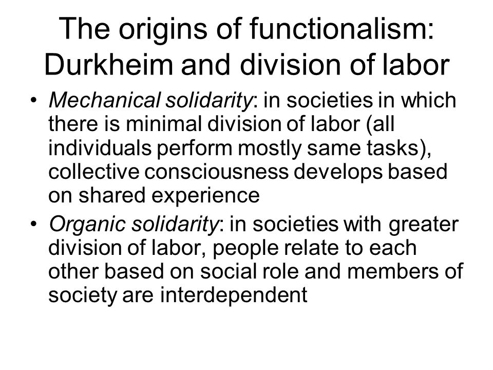 The origins of functionalism: Durkheim and division of labor Mechanical solidarity: in societies in which there is minimal division of labor (all individuals perform mostly same tasks), collective consciousness develops based on shared experience Organic solidarity: in societies with greater division of labor, people relate to each other based on social role and members of society are interdependent