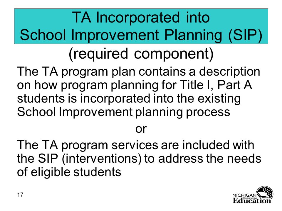 17 TA Incorporated into School Improvement Planning (SIP) (required component) The TA program plan contains a description on how program planning for Title I, Part A students is incorporated into the existing School Improvement planning process or The TA program services are included with the SIP (interventions) to address the needs of eligible students