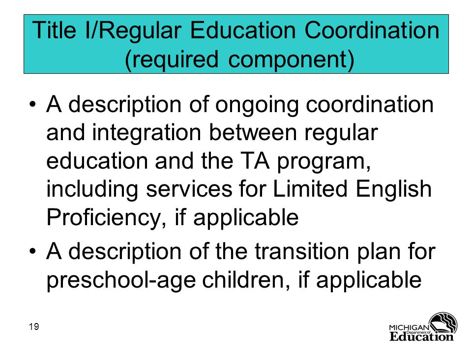 19 Title I/Regular Education Coordination (required component) A description of ongoing coordination and integration between regular education and the TA program, including services for Limited English Proficiency, if applicable A description of the transition plan for preschool-age children, if applicable