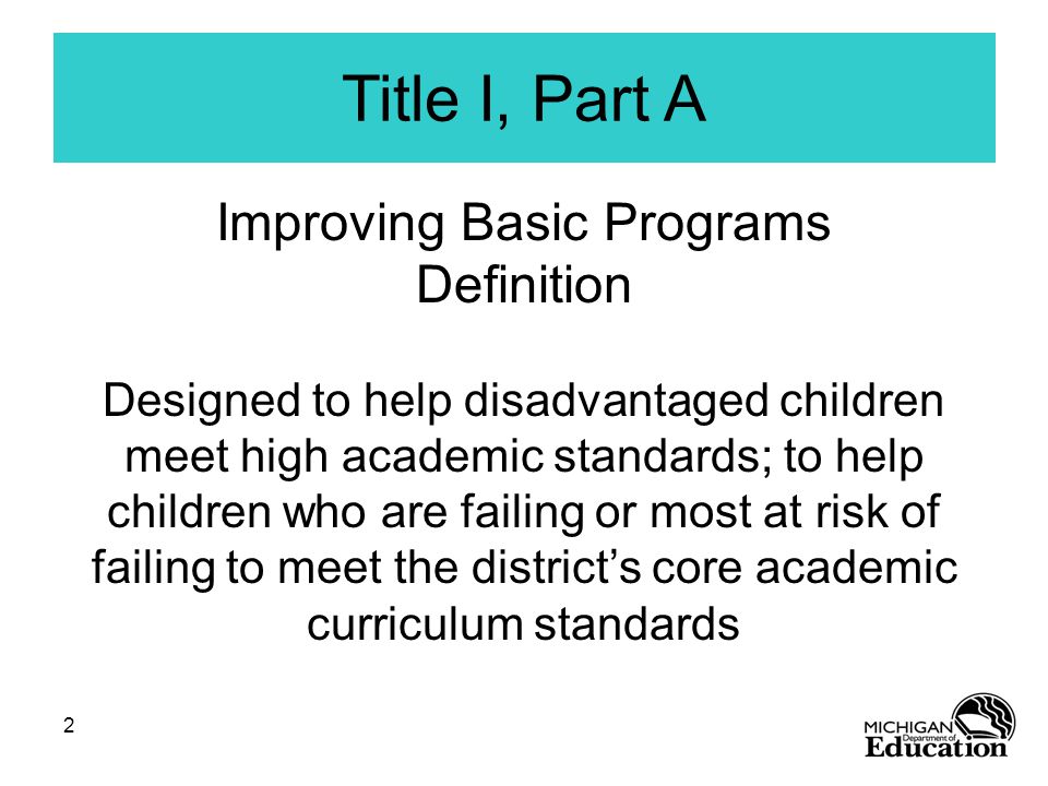 2 Title I, Part A Improving Basic Programs Definition Designed to help disadvantaged children meet high academic standards; to help children who are failing or most at risk of failing to meet the district’s core academic curriculum standards