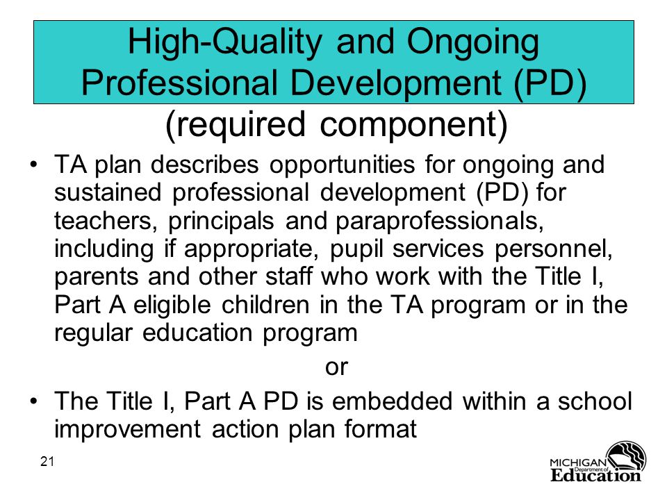 21 High-Quality and Ongoing Professional Development (PD) (required component) TA plan describes opportunities for ongoing and sustained professional development (PD) for teachers, principals and paraprofessionals, including if appropriate, pupil services personnel, parents and other staff who work with the Title I, Part A eligible children in the TA program or in the regular education program or The Title I, Part A PD is embedded within a school improvement action plan format