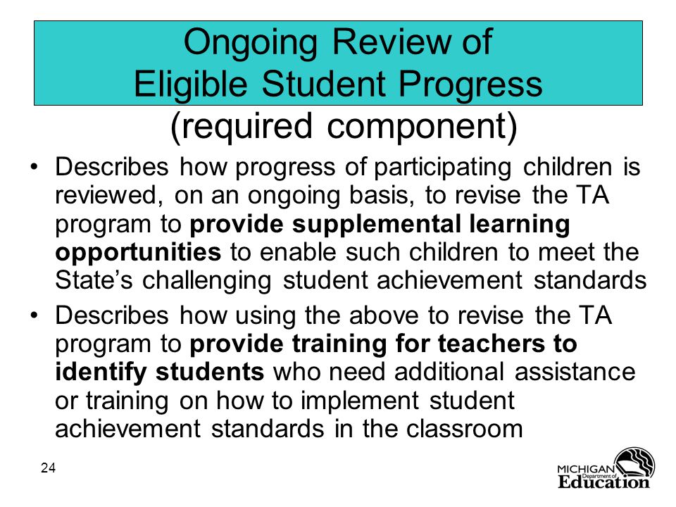 24 Ongoing Review of Eligible Student Progress (required component) Describes how progress of participating children is reviewed, on an ongoing basis, to revise the TA program to provide supplemental learning opportunities to enable such children to meet the State’s challenging student achievement standards Describes how using the above to revise the TA program to provide training for teachers to identify students who need additional assistance or training on how to implement student achievement standards in the classroom