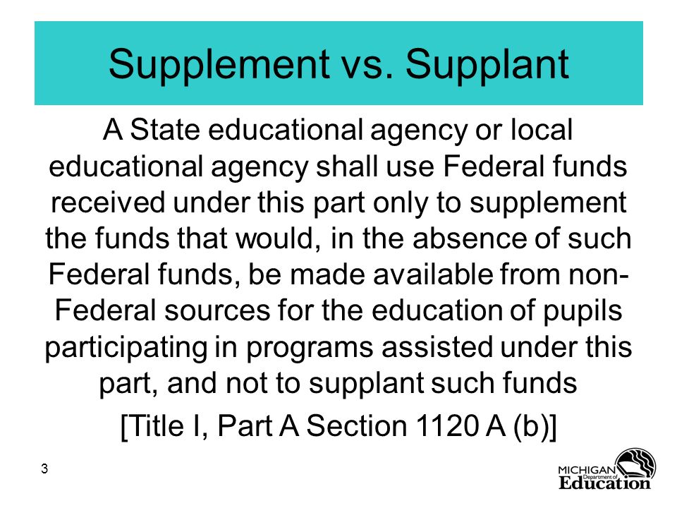 3 A State educational agency or local educational agency shall use Federal funds received under this part only to supplement the funds that would, in the absence of such Federal funds, be made available from non- Federal sources for the education of pupils participating in programs assisted under this part, and not to supplant such funds [Title I, Part A Section 1120 A (b)] Supplement vs.