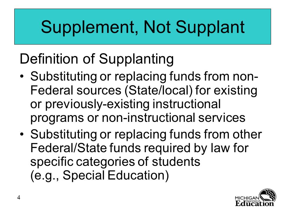 4 Supplement, Not Supplant Definition of Supplanting Substituting or replacing funds from non- Federal sources (State/local) for existing or previously-existing instructional programs or non-instructional services Substituting or replacing funds from other Federal/State funds required by law for specific categories of students (e.g., Special Education)