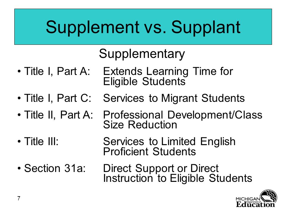 7 Supplementary Title I, Part A:Extends Learning Time for Eligible Students Title I, Part C:Services to Migrant Students Title II, Part A:Professional Development/Class Size Reduction Title III:Services to Limited English Proficient Students Section 31a:Direct Support or Direct Instruction to Eligible Students Supplement vs.