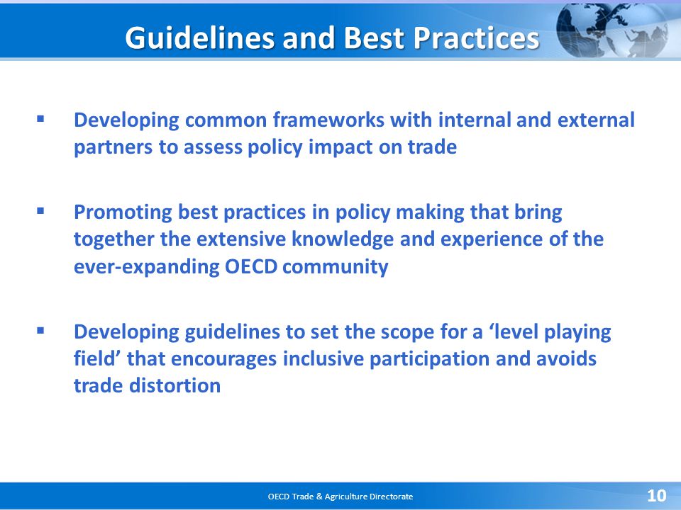 OECD Trade & Agriculture Directorate 10 Guidelines and Best Practices  Developing common frameworks with internal and external partners to assess policy impact on trade  Promoting best practices in policy making that bring together the extensive knowledge and experience of the ever-expanding OECD community  Developing guidelines to set the scope for a ‘level playing field’ that encourages inclusive participation and avoids trade distortion