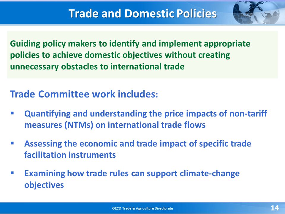 OECD Trade & Agriculture Directorate 14 Trade and Domestic Policies Guiding policy makers to identify and implement appropriate policies to achieve domestic objectives without creating unnecessary obstacles to international trade Trade Committee work includes :  Quantifying and understanding the price impacts of non-tariff measures (NTMs) on international trade flows  Assessing the economic and trade impact of specific trade facilitation instruments  Examining how trade rules can support climate-change objectives