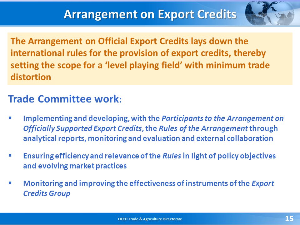 OECD Trade & Agriculture Directorate 15 The Arrangement on Official Export Credits lays down the international rules for the provision of export credits, thereby setting the scope for a ‘level playing field’ with minimum trade distortion Arrangement on Export Credits Trade Committee work :  Implementing and developing, with the Participants to the Arrangement on Officially Supported Export Credits, the Rules of the Arrangement through analytical reports, monitoring and evaluation and external collaboration  Ensuring efficiency and relevance of the Rules in light of policy objectives and evolving market practices  Monitoring and improving the effectiveness of instruments of the Export Credits Group
