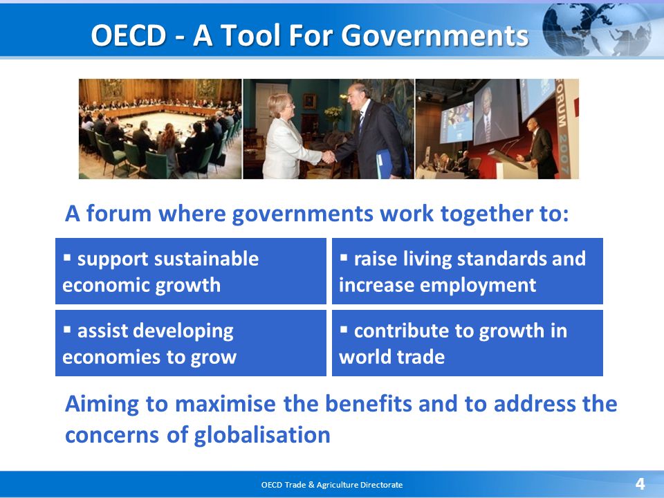 OECD Trade & Agriculture Directorate 4 A forum where governments work together to: Aiming to maximise the benefits and to address the concerns of globalisation OECD - A Tool For Governments  support sustainable economic growth  assist developing economies to grow  raise living standards and increase employment  contribute to growth in world trade