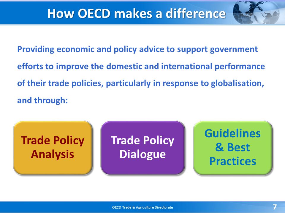 OECD Trade & Agriculture Directorate 7 Trade Policy Analysis Trade Policy Dialogue Guidelines & Best Practices How OECD makes a difference Providing economic and policy advice to support government efforts to improve the domestic and international performance of their trade policies, particularly in response to globalisation, and through:
