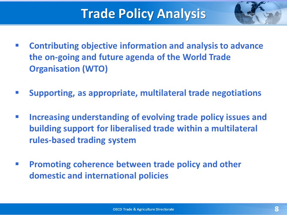 OECD Trade & Agriculture Directorate 8 Trade Policy Analysis  Contributing objective information and analysis to advance the on-going and future agenda of the World Trade Organisation (WTO)  Supporting, as appropriate, multilateral trade negotiations  Increasing understanding of evolving trade policy issues and building support for liberalised trade within a multilateral rules-based trading system  Promoting coherence between trade policy and other domestic and international policies