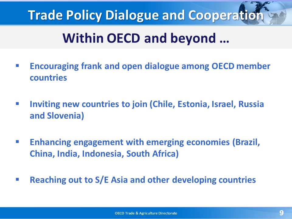 OECD Trade & Agriculture Directorate 9 Trade Policy Dialogue and Cooperation Within OECD and beyond …  Encouraging frank and open dialogue among OECD member countries  Inviting new countries to join (Chile, Estonia, Israel, Russia and Slovenia)  Enhancing engagement with emerging economies (Brazil, China, India, Indonesia, South Africa)  Reaching out to S/E Asia and other developing countries