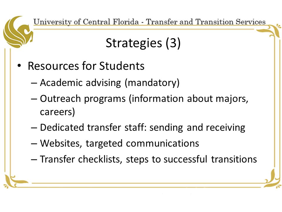 Strategies (3) Resources for Students – Academic advising (mandatory) – Outreach programs (information about majors, careers) – Dedicated transfer staff: sending and receiving – Websites, targeted communications – Transfer checklists, steps to successful transitions