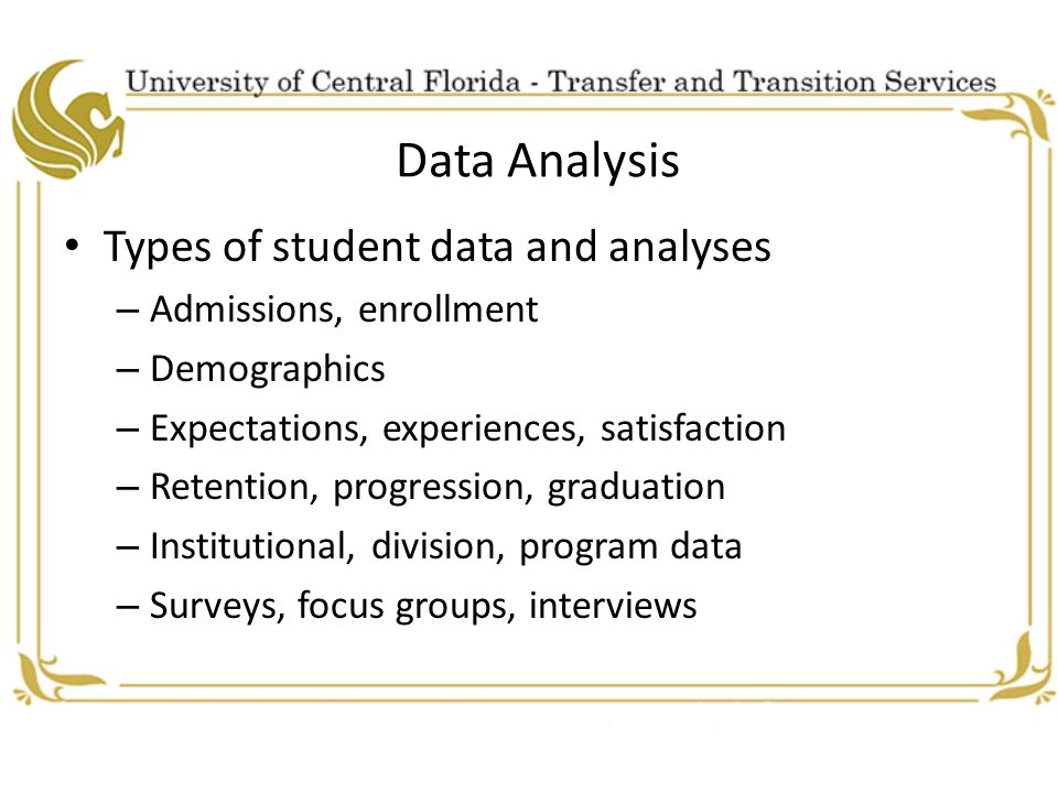 Data Analysis Types of student data and analyses – Admissions, enrollment – Demographics – Expectations, experiences, satisfaction – Retention, progression, graduation – Institutional, division, program data – Surveys, focus groups, interviews