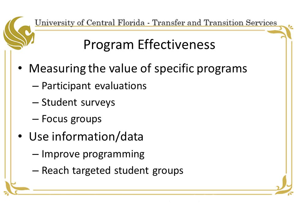 Program Effectiveness Measuring the value of specific programs – Participant evaluations – Student surveys – Focus groups Use information/data – Improve programming – Reach targeted student groups