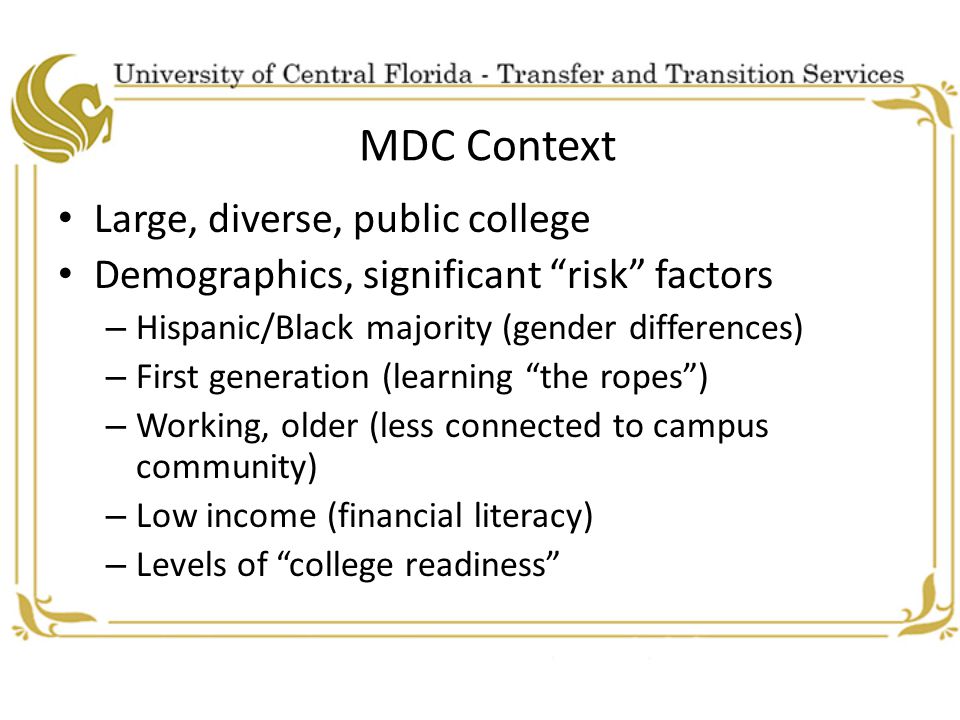 MDC Context Large, diverse, public college Demographics, significant risk factors – Hispanic/Black majority (gender differences) – First generation (learning the ropes ) – Working, older (less connected to campus community) – Low income (financial literacy) – Levels of college readiness