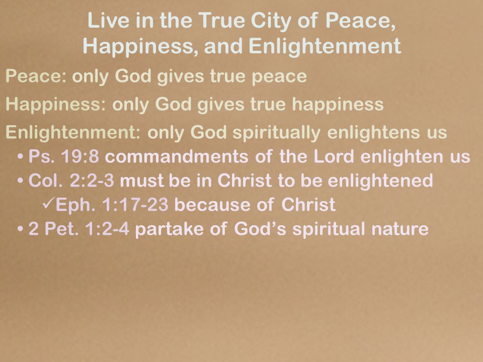 Live in the True City of Peace, Happiness, and Enlightenment Peace: only God gives true peace Happiness: only God gives true happiness Enlightenment: only God spiritually enlightens us Ps.