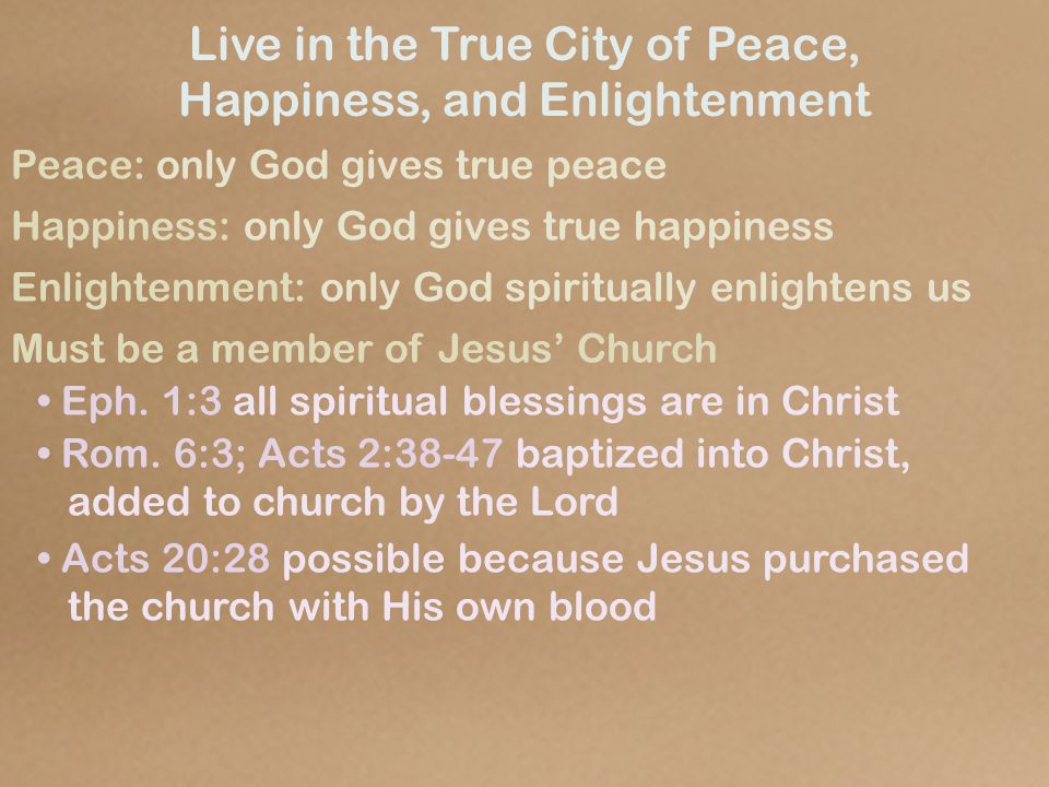 Live in the True City of Peace, Happiness, and Enlightenment Peace: only God gives true peace Happiness: only God gives true happiness Enlightenment: only God spiritually enlightens us Must be a member of Jesus’ Church Eph.