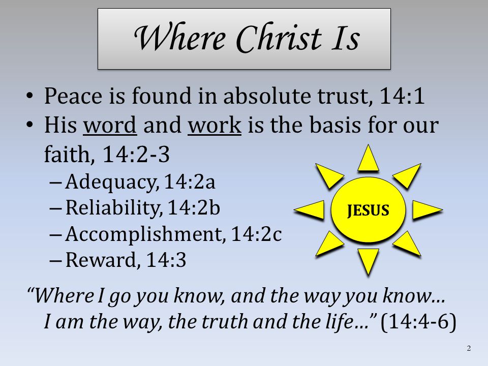 Where Christ Is Peace is found in absolute trust, 14:1 His word and work is the basis for our faith, 14:2-3 – Adequacy, 14:2a – Reliability, 14:2b – Accomplishment, 14:2c – Reward, 14:3 Where I go you know, and the way you know… I am the way, the truth and the life… (14:4-6) JESUS 2