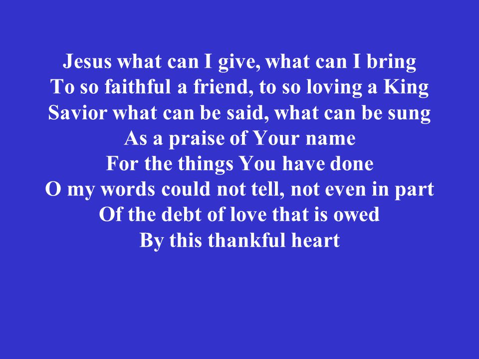 Jesus what can I give, what can I bring To so faithful a friend, to so loving a King Savior what can be said, what can be sung As a praise of Your name For the things You have done O my words could not tell, not even in part Of the debt of love that is owed By this thankful heart