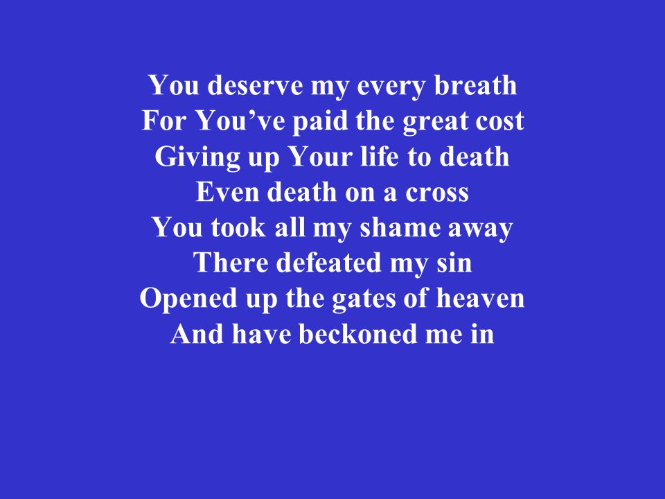 You deserve my every breath For You’ve paid the great cost Giving up Your life to death Even death on a cross You took all my shame away There defeated my sin Opened up the gates of heaven And have beckoned me in