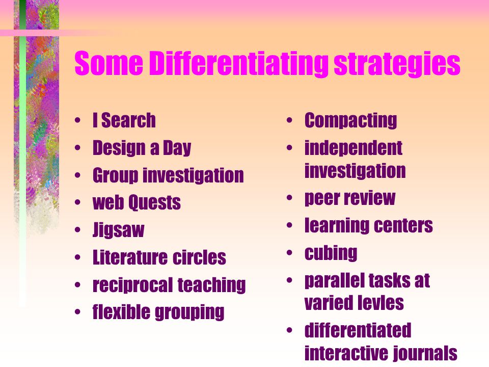 Some Differentiating strategies I Search Design a Day Group investigation web Quests Jigsaw Literature circles reciprocal teaching flexible grouping Compacting independent investigation peer review learning centers cubing parallel tasks at varied levles differentiated interactive journals
