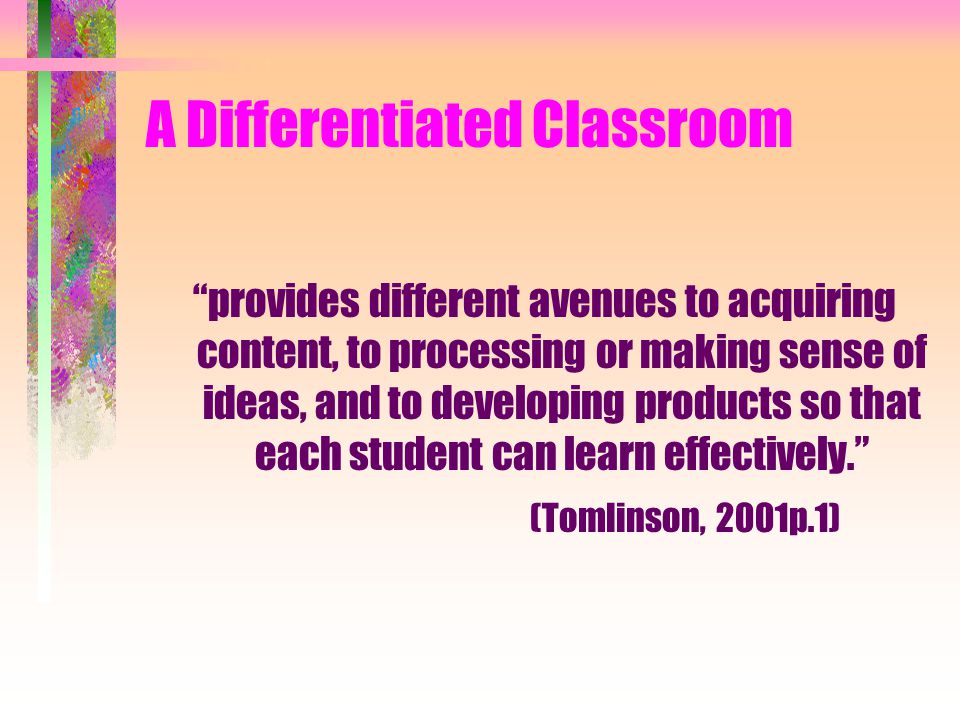 A Differentiated Classroom provides different avenues to acquiring content, to processing or making sense of ideas, and to developing products so that each student can learn effectively. (Tomlinson, 2001p.1)