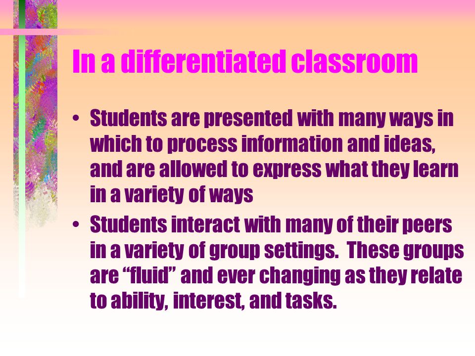 In a differentiated classroom Students are presented with many ways in which to process information and ideas, and are allowed to express what they learn in a variety of ways Students interact with many of their peers in a variety of group settings.