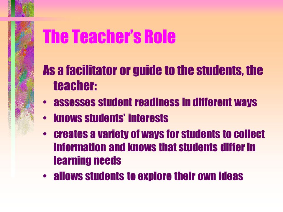 The Teacher’s Role As a facilitator or guide to the students, the teacher: assesses student readiness in different ways knows students’ interests creates a variety of ways for students to collect information and knows that students differ in learning needs allows students to explore their own ideas