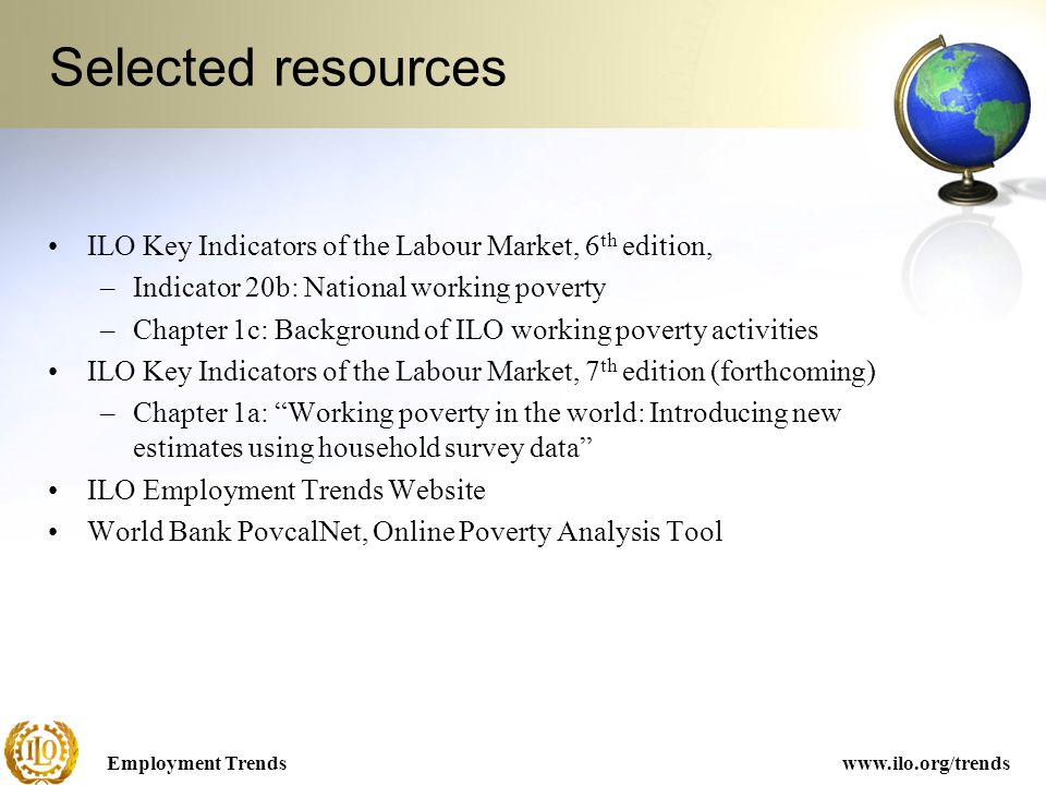 Employment Trendswww.ilo.org/trends Selected resources ILO Key Indicators of the Labour Market, 6 th edition, –Indicator 20b: National working poverty –Chapter 1c: Background of ILO working poverty activities ILO Key Indicators of the Labour Market, 7 th edition (forthcoming) –Chapter 1a: Working poverty in the world: Introducing new estimates using household survey data ILO Employment Trends Website World Bank PovcalNet, Online Poverty Analysis Tool