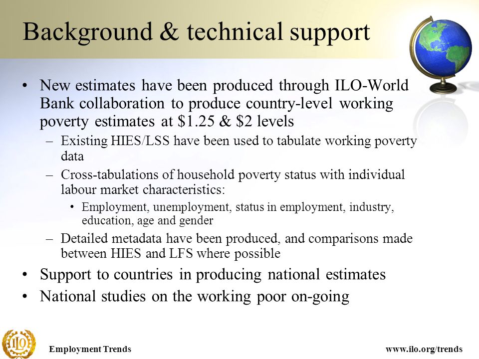 Employment Trendswww.ilo.org/trends Background & technical support New estimates have been produced through ILO-World Bank collaboration to produce country-level working poverty estimates at $1.25 & $2 levels –Existing HIES/LSS have been used to tabulate working poverty data –Cross-tabulations of household poverty status with individual labour market characteristics: Employment, unemployment, status in employment, industry, education, age and gender –Detailed metadata have been produced, and comparisons made between HIES and LFS where possible Support to countries in producing national estimates National studies on the working poor on-going