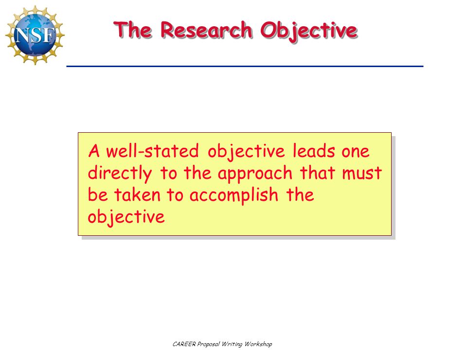 CAREER Proposal Writing Workshop The Research Objective A well-stated objective leads one directly to the approach that must be taken to accomplish the objective