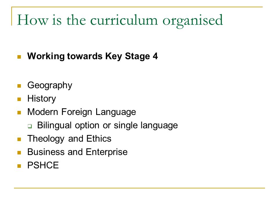 How is the curriculum organised Working towards Key Stage 4 Geography History Modern Foreign Language  Bilingual option or single language Theology and Ethics Business and Enterprise PSHCE